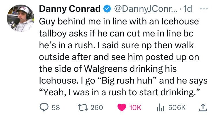 number - Danny Conrad .... 1d Guy behind me in line with an Icehouse tallboy asks if he can cut me in line bc he's in a rush. I said sure np then walk outside after and see him posted up on the side of Walgreens drinking his Icehouse. I go