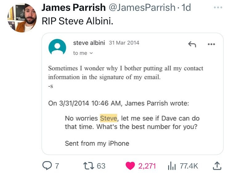 screenshot - James Parrish 1d Rip Steve Albini. steve albini to me Sometimes I wonder why I bother putting all my contact information in the signature of my email. S On 3312014 , James Parrish wrote No worries Steve, let me see if Dave can do that time. W