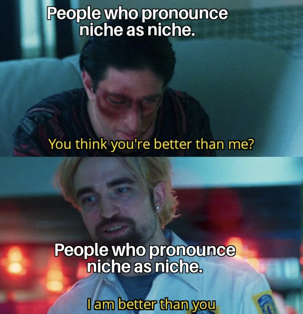 you think you re better than me - People who pronounce niche as niche. You think you're better than me? People who pronounce niche as niche. I am better than you
