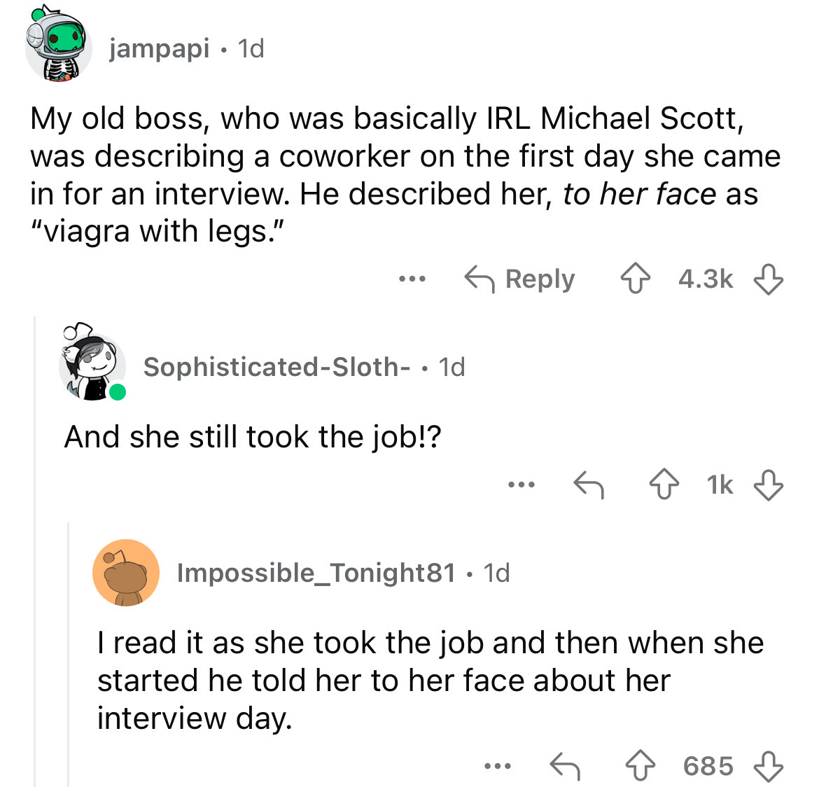 screenshot - jampapi 1d My old boss, who was basically Irl Michael Scott, was describing a coworker on the first day she came in for an interview. He described her, to her face as "viagra with legs." SophisticatedSloth . 1d And she still took the job!? 1k