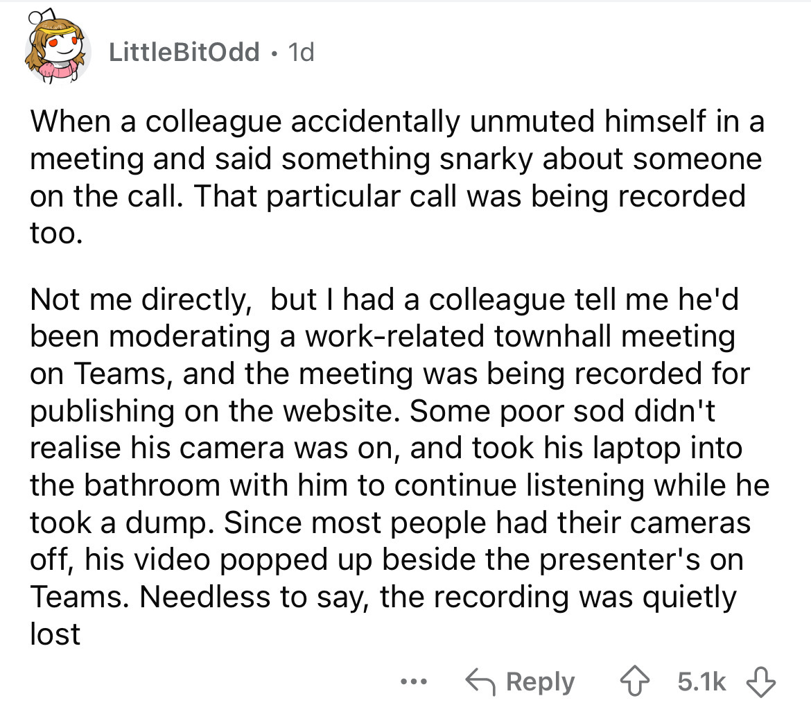 number - LittleBitOdd 1d . When a colleague accidentally unmuted himself in a meeting and said something snarky about someone on the call. That particular call was being recorded too. Not me directly, but I had a colleague tell me he'd been moderating a w