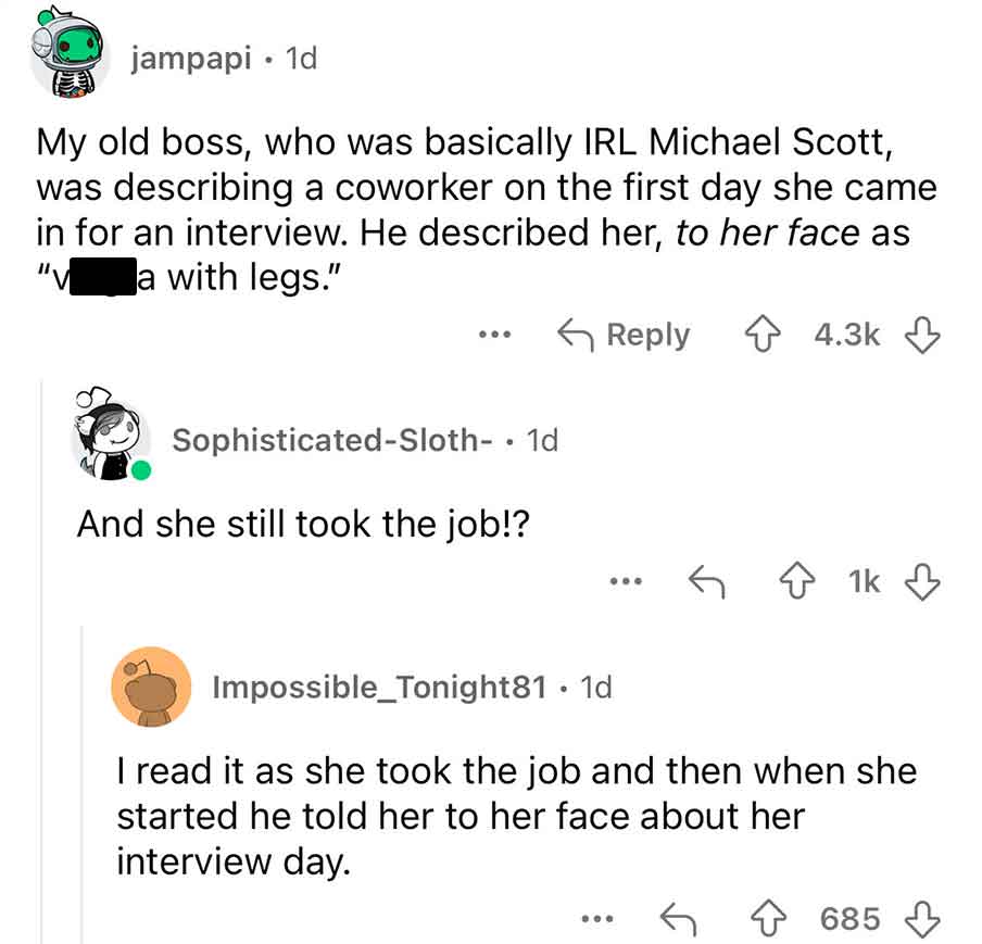 screenshot - jampapi. 1d My old boss, who was basically Irl Michael Scott, was describing a coworker on the first day she came in for an interview. He described her, to her face as a with legs." "V 000 SophisticatedSloth. 1d And she still took the job!? 1