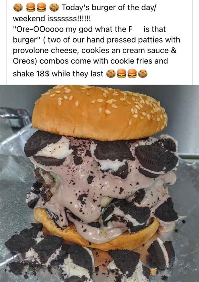 cheeseburger - Today's burger of the day weekend isssssss!!!!!! "OreOOoooo my god what the F is that burger" two of our hand pressed patties with provolone cheese, cookies an cream sauce & Oreos combos come with cookie fries and shake 18$ while they last