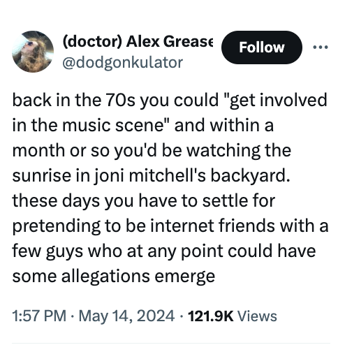 screenshot - doctor Alex Grease back in the 70s you could "get involved in the music scene" and within a month or so you'd be watching the sunrise in joni mitchell's backyard. these days you have to settle for pretending to be internet friends with a few 