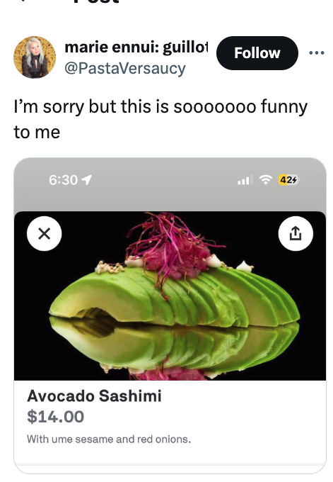 screenshot - marie ennui guillot I'm sorry but this is sooooooo funny to me 1 Avocado Sashimi $14.00 With ume sesame and red onions. 424