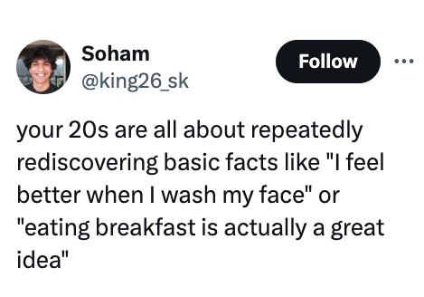 smile - Soham your 20s are all about repeatedly rediscovering basic facts "I feel better when I wash my face" or "eating breakfast is actually a great idea"