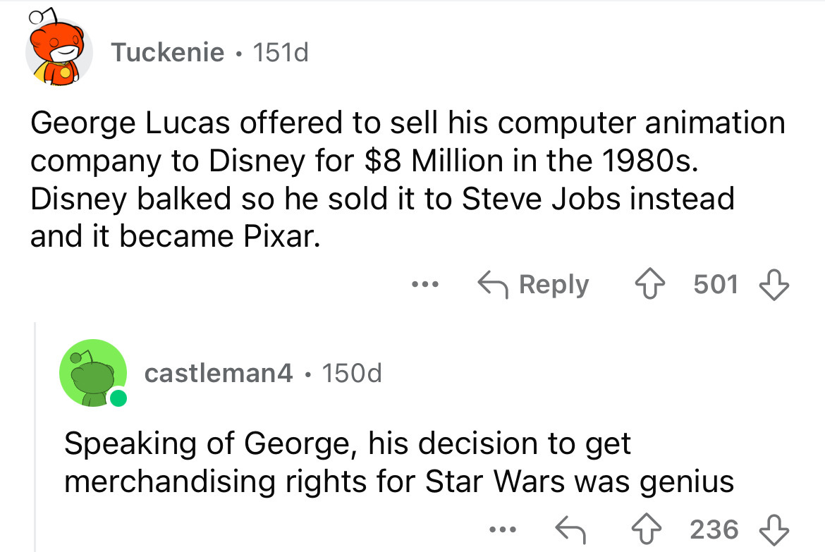 screenshot - Tuckenie 151d . George Lucas offered to sell his computer animation company to Disney for $8 Million in the 1980s. Disney balked so he sold it to Steve Jobs instead and it became Pixar. ... 501 castleman4 150d Speaking of George, his decision