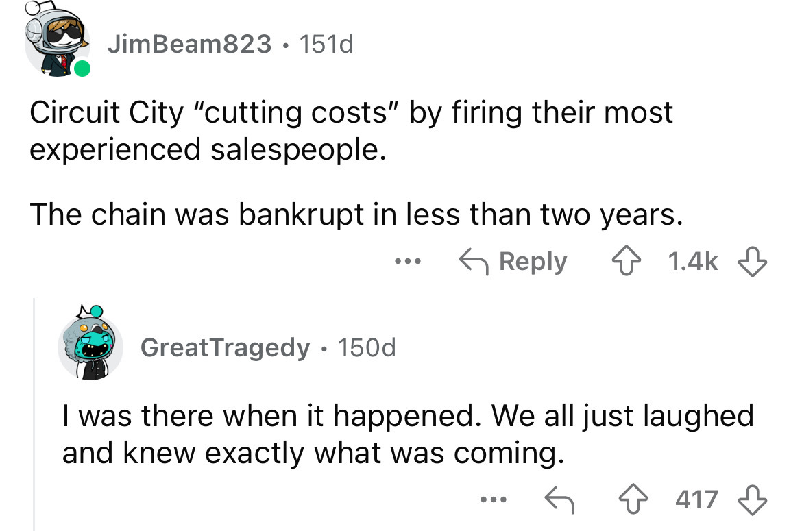 screenshot - JimBeam823 151d Circuit City "cutting costs" by firing their most experienced salespeople. The chain was bankrupt in less than two years. ... Great Tragedy. 150d I was there when it happened. We all just laughed and knew exactly what was comi
