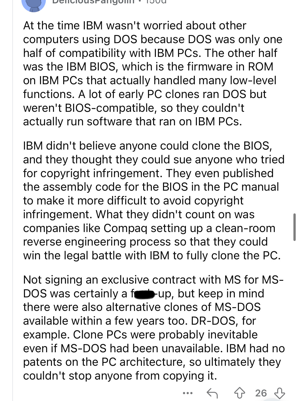document - At the time Ibm wasn't worried about other computers using Dos because Dos was only one half of compatibility with Ibm PCs. The other half was the Ibm Bios, which is the firmware in Rom on Ibm PCs that actually handled many lowlevel functions. 