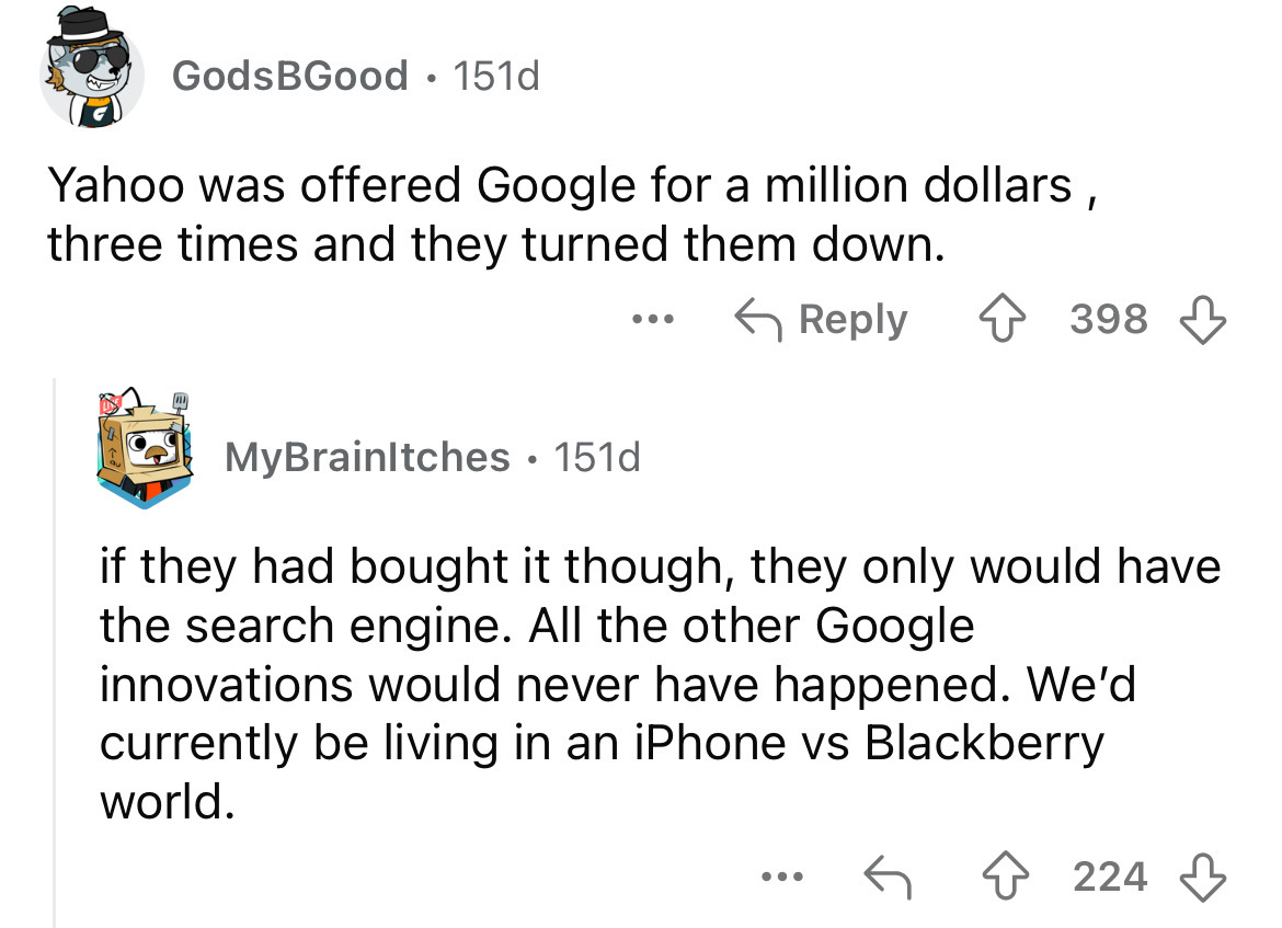 screenshot - Gods BGood 151d Yahoo was offered Google for a million dollars, three times and they turned them down. ... 398 MyBrainltches 151d if they had bought it though, they only would have the search engine. All the other Google innovations would nev