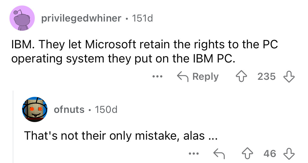 screenshot - privilegedwhiner 151d . Ibm. They let Microsoft retain the rights to the Pc operating system they put on the Ibm Pc. ofnuts. 150d ... That's not their only mistake, alas... 235 46
