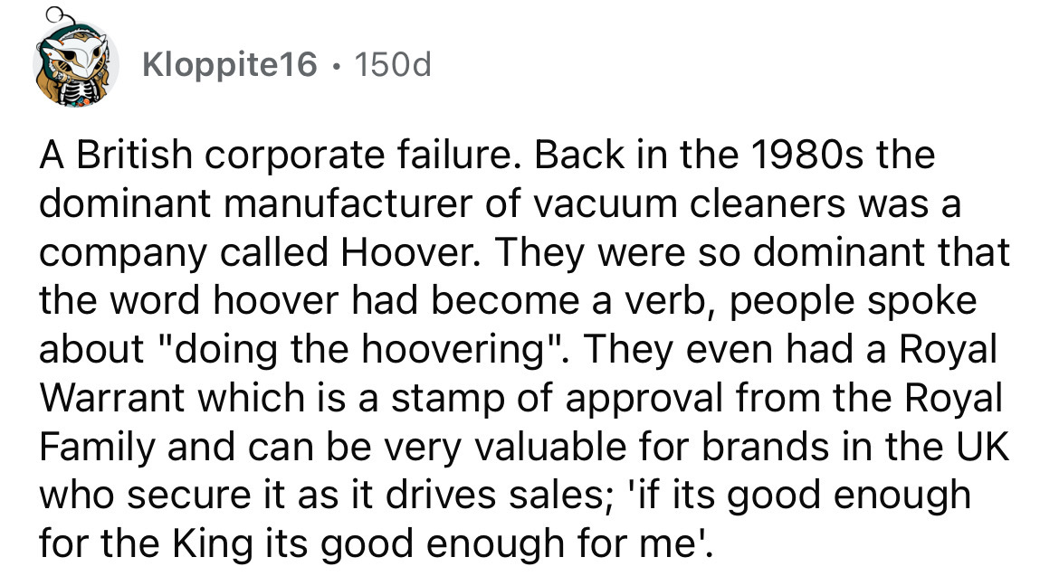 number - Kloppite16. 150d A British corporate failure. Back in the 1980s the dominant manufacturer of vacuum cleaners was a company called Hoover. They were so dominant that the word hoover had become a verb, people spoke about "doing the hoovering". They