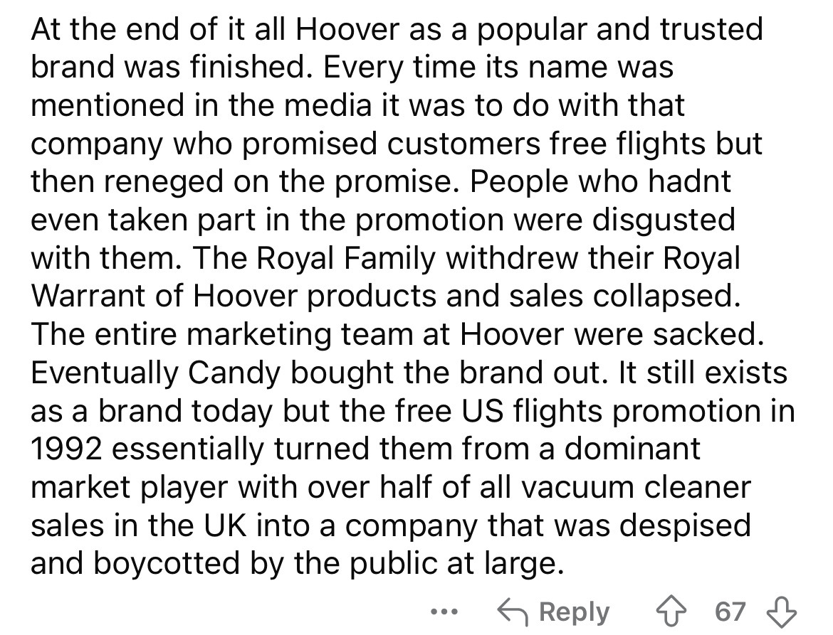 number - At the end of it all Hoover as a popular and trusted brand was finished. Every time its name was mentioned in the media it was to do with that company who promised customers free flights but then reneged on the promise. People who hadnt even take
