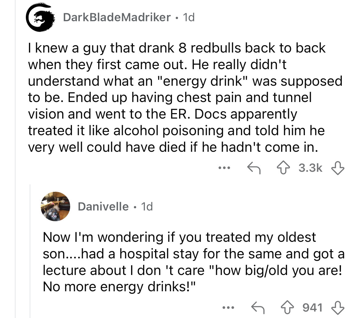 screenshot - DarkBladeMadriker . 1d I knew a guy that drank 8 redbulls back to back when they first came out. He really didn't understand what an "energy drink" was supposed to be. Ended up having chest pain and tunnel vision and went to the Er. Docs appa