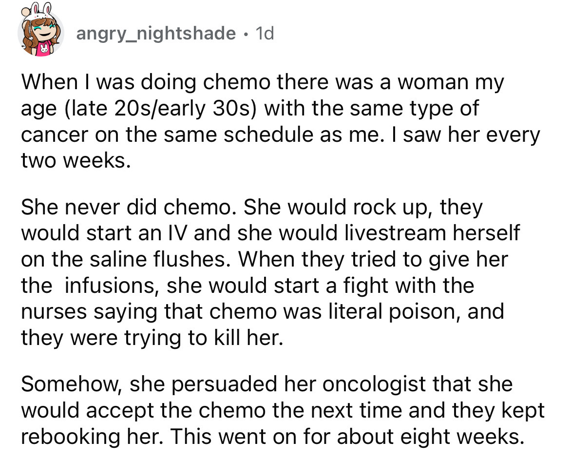 document - angry_nightshade 1d. . When I was doing chemo there was a woman my age late 20searly 30s with the same type of cancer on the same schedule as me. I saw her every two weeks. She never did chemo. She would rock up, they would start an Iv and she 