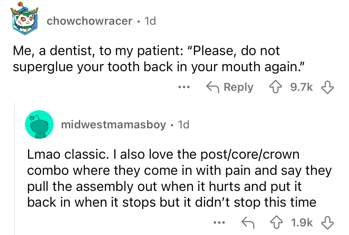 screenshot - chowchowracer 1d Me, a dentist, to my patient "Please, do not superglue your tooth back in your mouth again." ... midwestmamasboy. 1d Lmao classic. I also love the postcorecrown combo where they come in with pain and say they pull the assembl