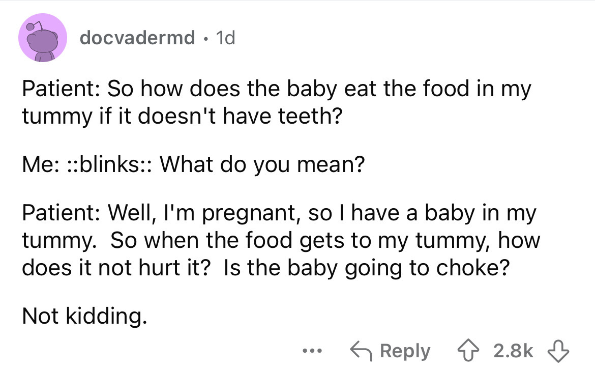 screenshot - docvadermd 1d . Patient So how does the baby eat the food in my tummy if it doesn't have teeth? Me blinks What do you mean? Patient Well, I'm pregnant, so I have a baby in my tummy. So when the food gets to my tummy, how does it not hurt it? 