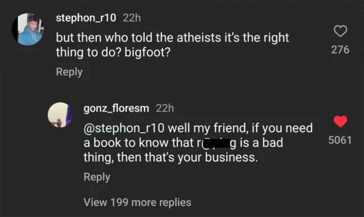 screenshot - stephon_r10 22h but then who told the atheists it's the right thing to do? bigfoot? gonz_floresm 22h well my friend, if you need a book to know that r. g is a bad thing, then that's your business. View 199 more replies 5061 235 276