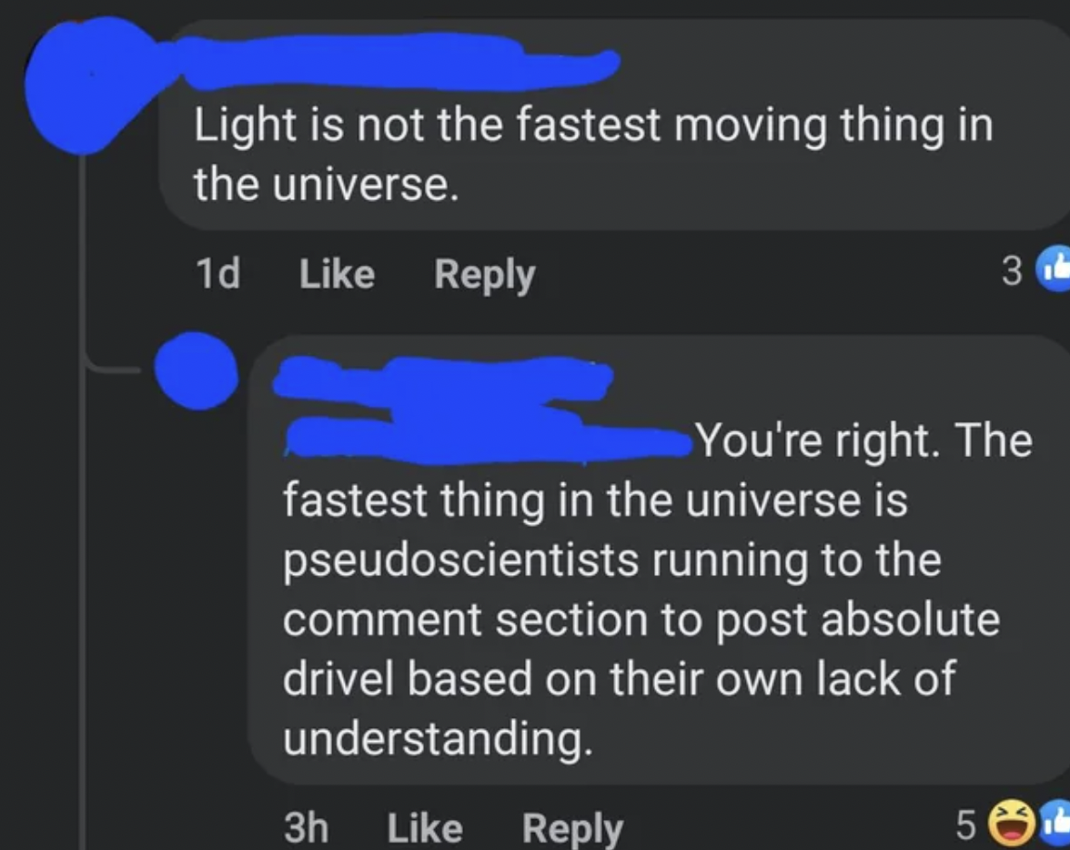 screenshot - Light is not the fastest moving thing in the universe. 1d 3 You're right. The fastest thing in the universe is pseudoscientists running to the comment section to post absolute drivel based on their own lack of understanding. 3h 5