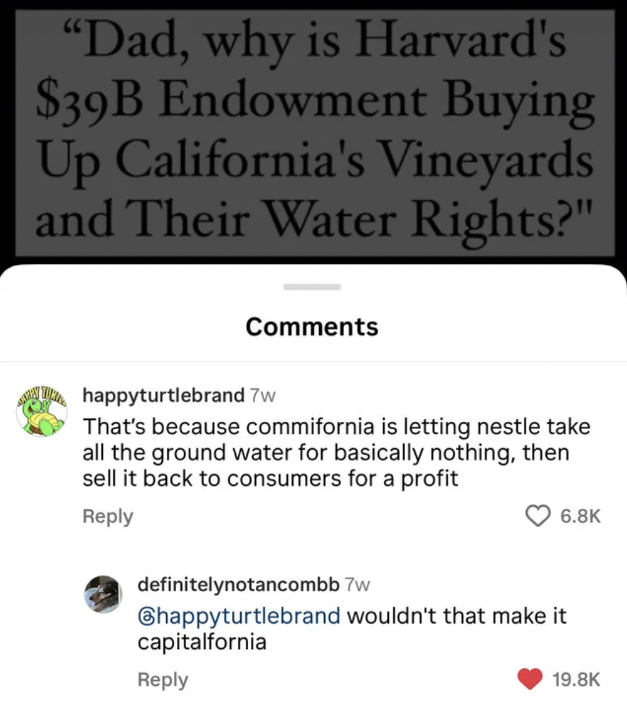 screenshot - "Dad, why is Harvard's $39B Endowment Buying Up California's Vineyards and Their Water Rights?" happyturtlebrand 7w That's because commifornia is letting nestle take all the ground water for basically nothing, then sell it back to consumers f