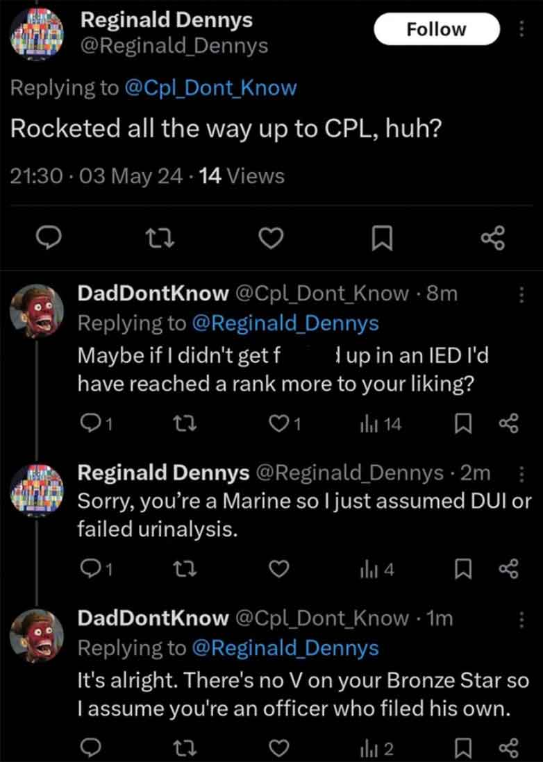 screenshot - Reginald Dennys Dennys Know Rocketed all the way up to Cpl, huh? 03 May 24.14 Views 27 DadDontKnow Know .8m Maybe if I didn't get f I up in an Ied I'd have reached a rank more to your liking? Q1 23 1 14 Reginald Dennys Dennys 2m Sorry, you're