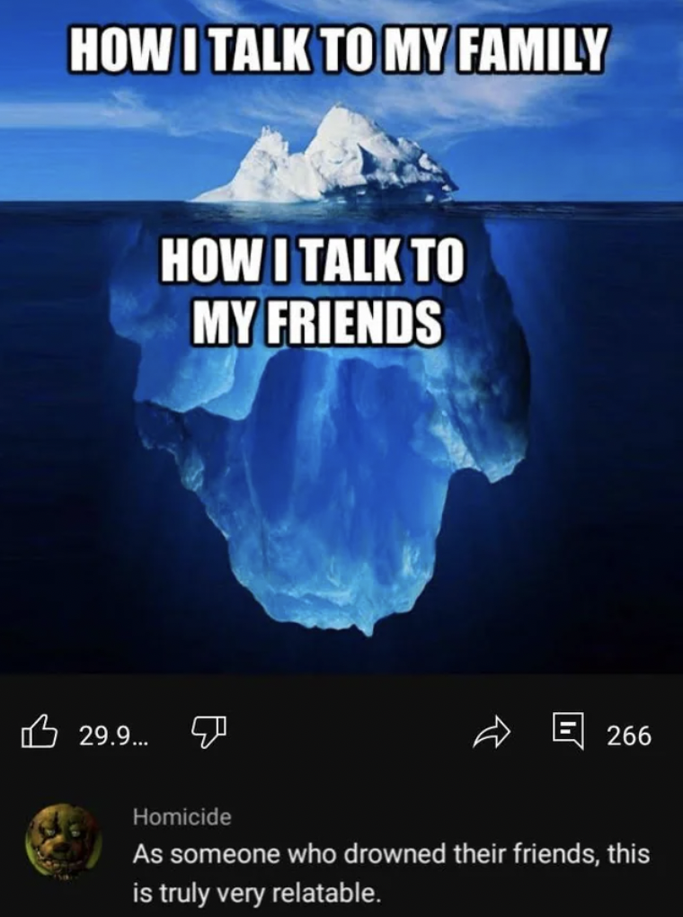 halo iceberg meme - How I Talk To My Family How I Talk To My Friends 29.9... Homicide E 266 As someone who drowned their friends, this is truly very relatable.