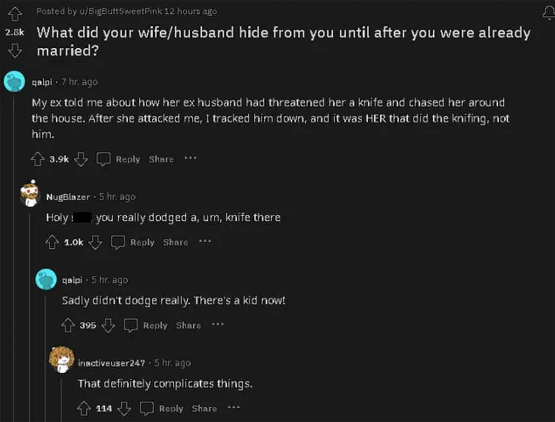 screenshot - Posted by uBigButtSweetPink 12 hours ago What did your wifehusband hide from you until after you were already married? qalpi 7 hr. ago My ex told me about how her ex husband had threatened her a knife and chased her around the house. After sh