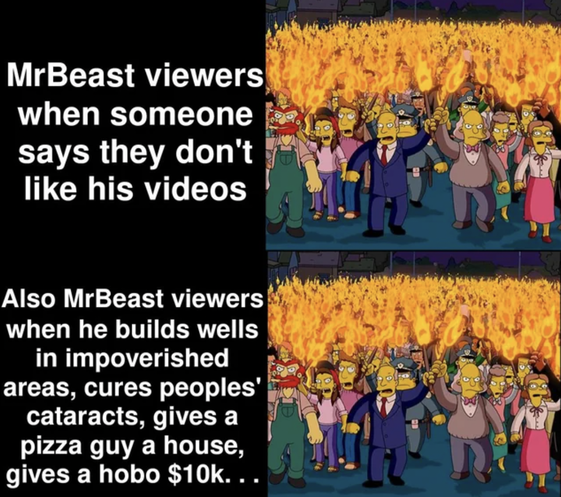 simpson torch - MrBeast viewers when someone says they don't his videos Also MrBeast viewers when he builds wells in impoverished areas, cures peoples' cataracts, gives a pizza guy a house, gives a hobo $10k...