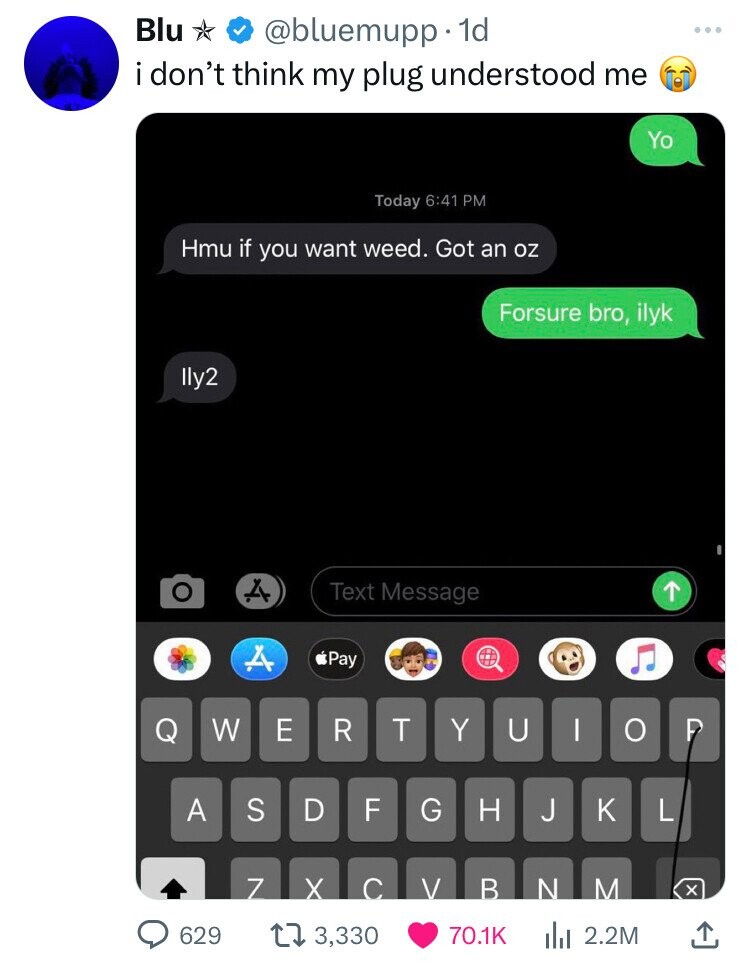 imessage in call - Blu . 1d i don't think my plug understood me Today Hmu if you want weed. Got an oz lly2 Text Message Yo Forsure bro, ilyk A Pay Q W E R T Y U | Op A S D 629 Z 13,330 Fl Gh J Kl V B N M Ilil 2.2M