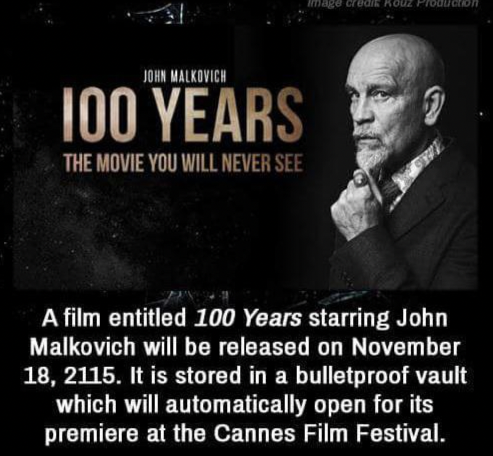monochrome - John Malkovich 100 Years The Movie You Will Never See Image credik Kouz Production A film entitled 100 Years starring John Malkovich will be released on . It is stored in a bulletproof vault which will automatically open for its premiere at t