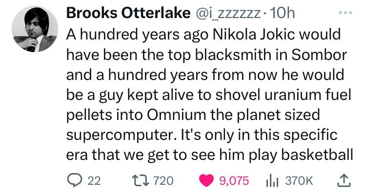 number - Brooks Otterlake . 10h A hundred years ago Nikola Jokic would have been the top blacksmith in Sombor and a hundred years from now he would be a guy kept alive to shovel uranium fuel pellets into Omnium the planet sized supercomputer. It's only in