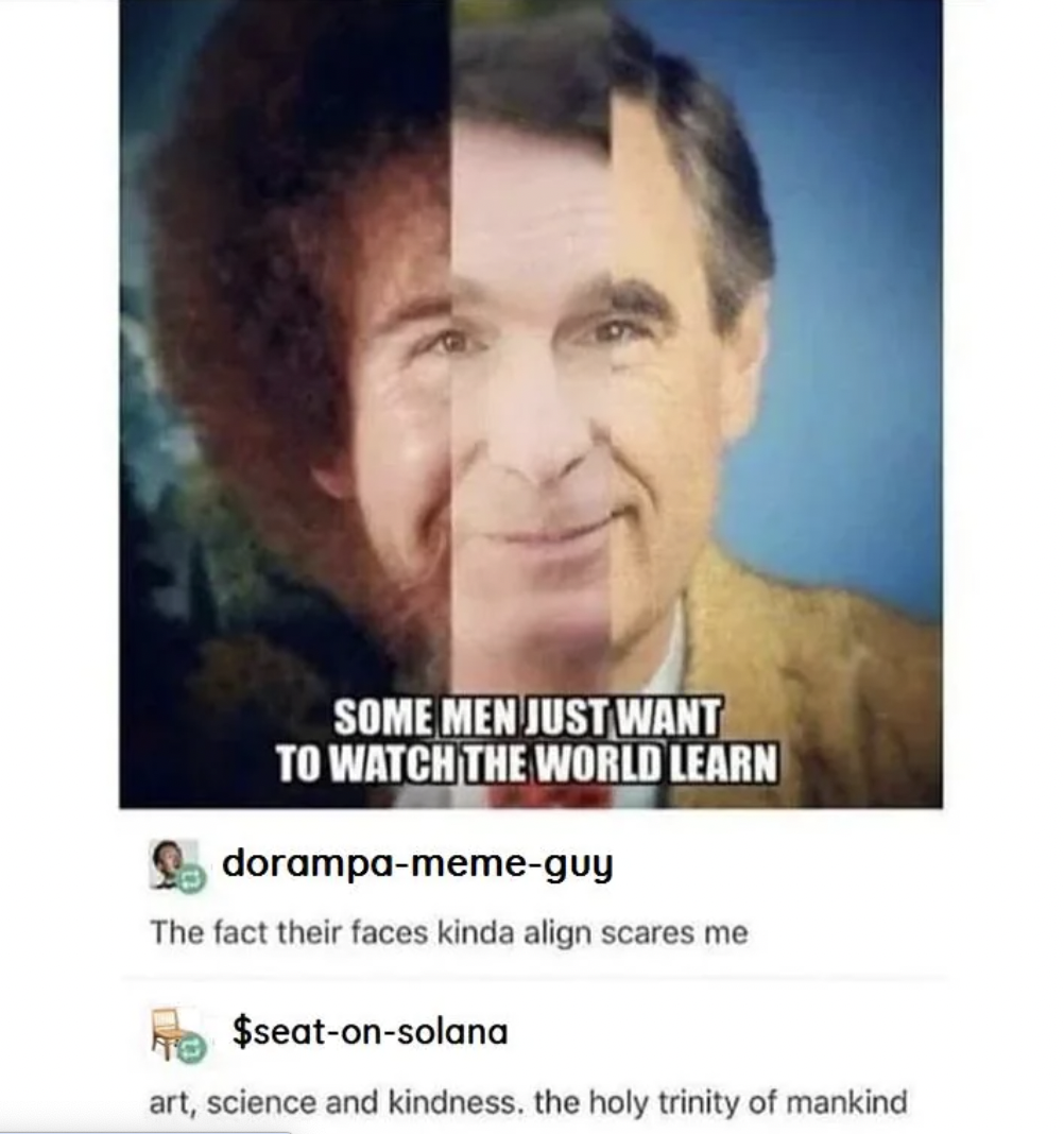 bob ross bill nye mr rogers - Some Men Just Want To Watch The World Learn dorampamemeguy The fact their faces kinda align scares me To $seatonsolana art, science and kindness. the holy trinity of mankind