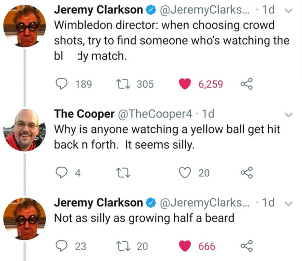 screenshot - Jeremy Clarkson ... 1d. Wimbledon director when choosing crowd shots, try to find someone who's watching the bl dy match. 189 305 6,259 The Cooper 1d Why is anyone watching a yellow ball get hit back n forth. It seems silly. 4 20 Jeremy Clark