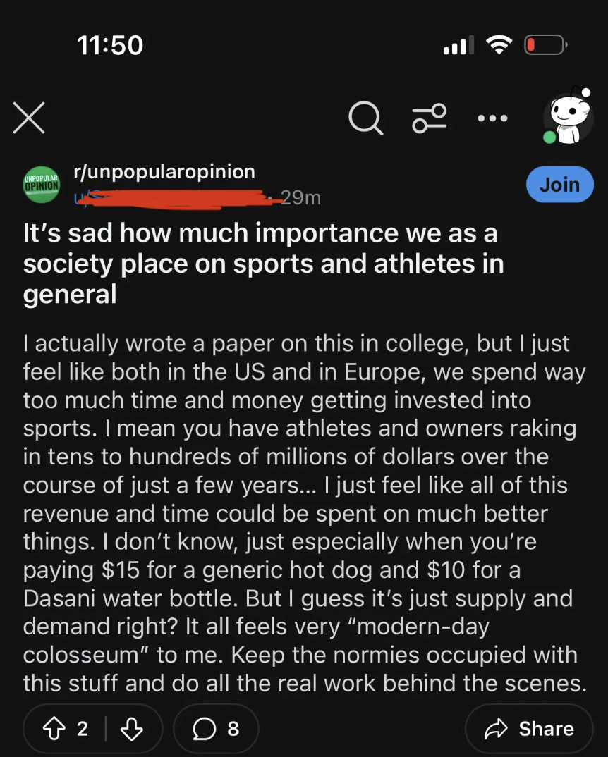 screenshot - a L runpopularopinion 29m It's sad how much importance we as a society place on sports and athletes in general Join I actually wrote a paper on this in college, but I just feel both in the Us and in Europe, we spend way too much time and mone