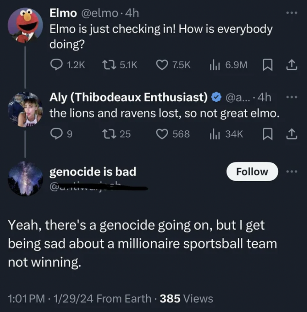 screenshot - Elmo .4h Elmo is just checking in! How is everybody doing? Q t3 6.9M 1 Aly Thibodeaux Enthusiast .... 4h the lions and ravens lost, so not great elmo. 9 1325 genocide is bad Yeah, there's a genocide going on, but I get being sad about a milli