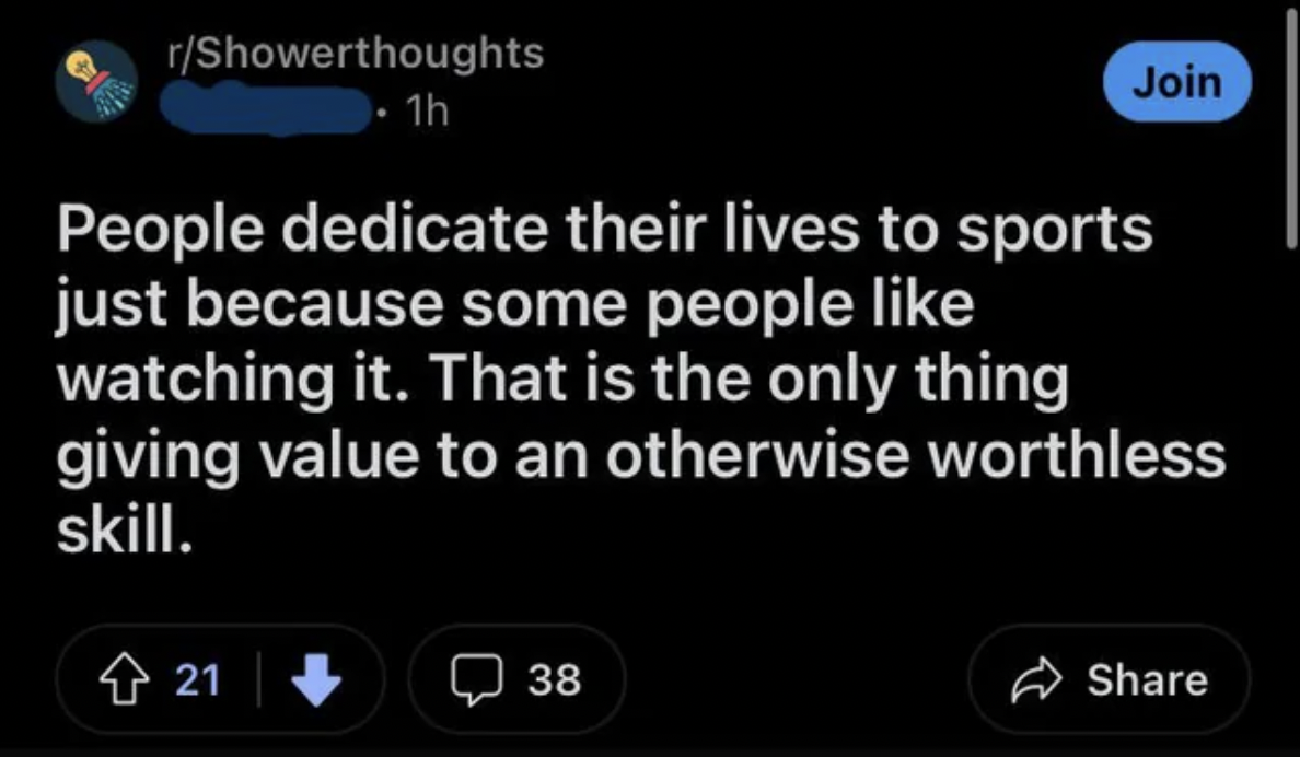 screenshot - rShowerthoughts 1h People dedicate their lives to sports just because some people watching it. That is the only thing Join giving value to an otherwise worthless skill. 21 38