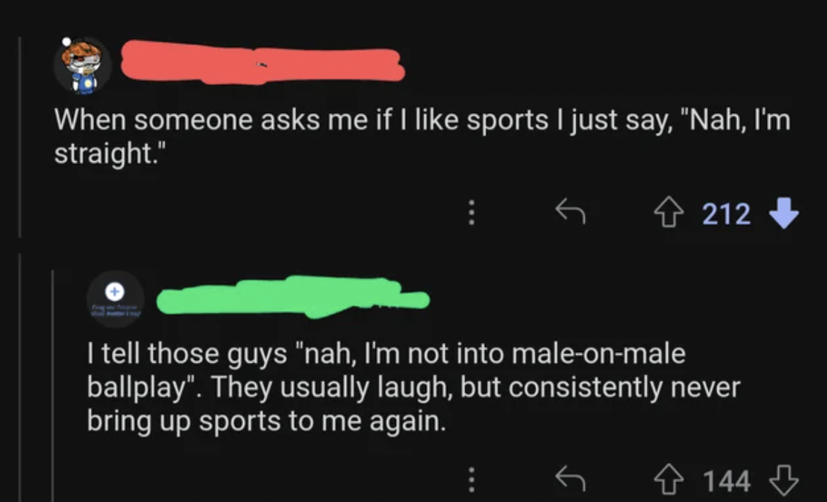 screenshot - When someone asks me if I sports I just say, "Nah, I'm straight." 212 I tell those guys "nah, I'm not into maleonmale ballplay". They usually laugh, but consistently never bring up sports to me again. 144