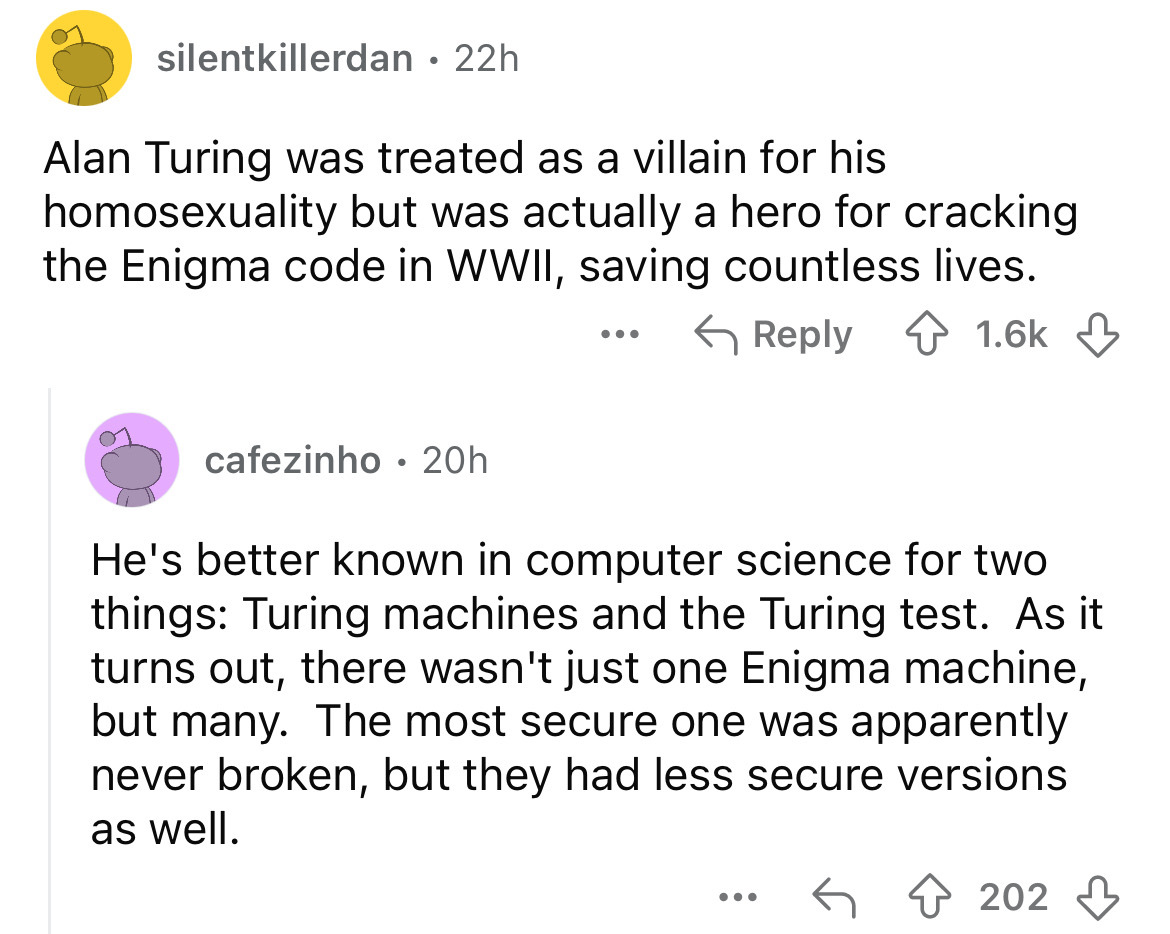 screenshot - silentkillerdan 22h Alan Turing was treated as a villain for his homosexuality but was actually a hero for cracking the Enigma code in Wwii, saving countless lives. cafezinho 20h He's better known in computer science for two things Turing mac