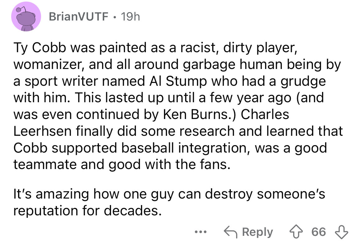 number - BrianVUTF 19h Ty Cobb was painted as a racist, dirty player, womanizer, and all around garbage human being by a sport writer named Al Stump who had a grudge with him. This lasted up until a few year ago and was even continued by Ken Burns. Charle