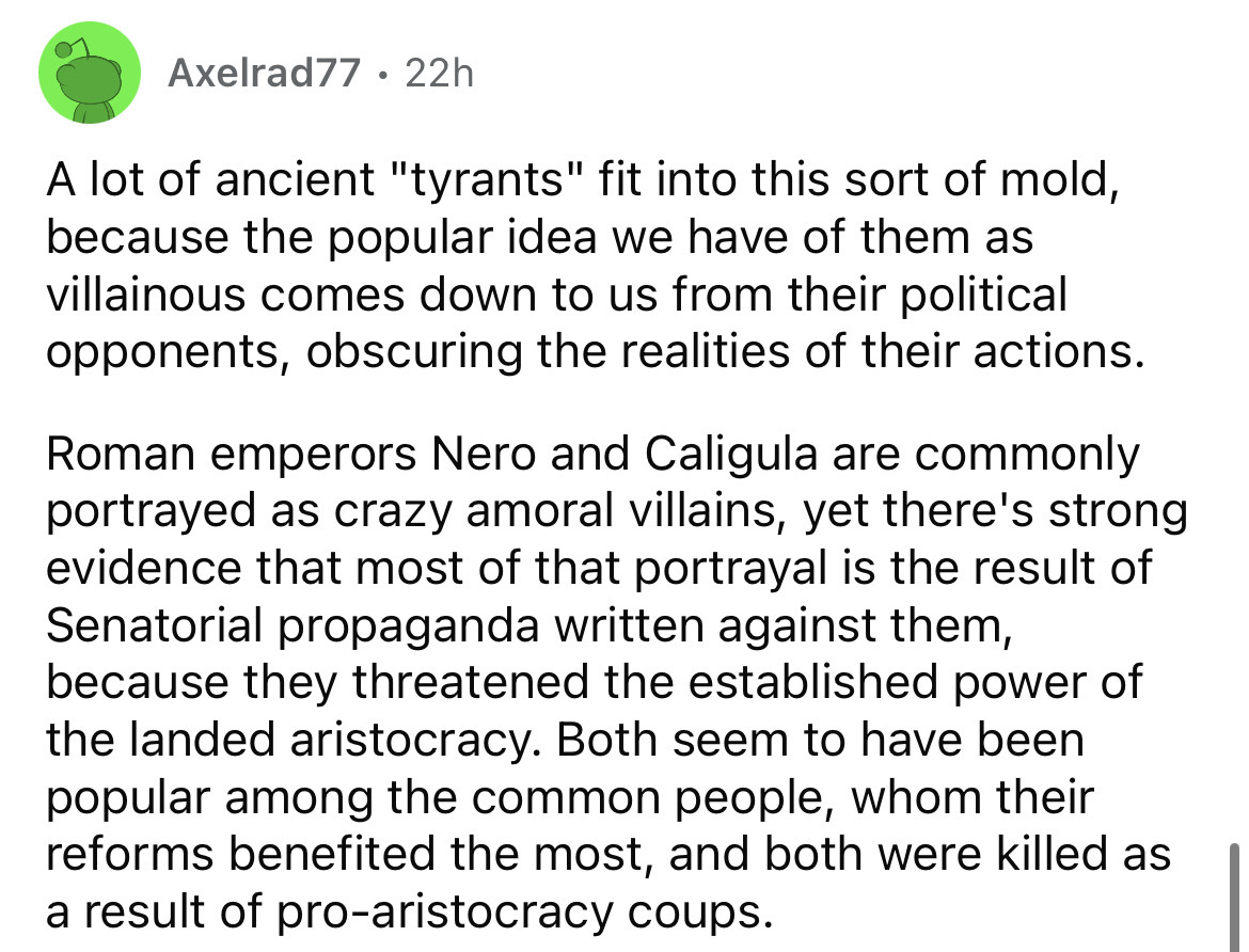 number - Axelrad77 22h . A lot of ancient "tyrants" fit into this sort of mold, because the popular idea we have of them as villainous comes down to us from their political opponents, obscuring the realities of their actions. Roman emperors Nero and Calig