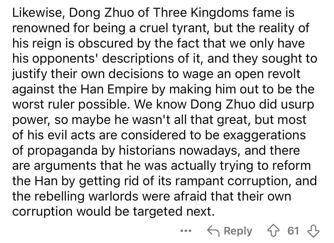 number - wise, Dong Zhuo of Three Kingdoms fame is renowned for being a cruel tyrant, but the reality of his reign is obscured by the fact that we only have his opponents' descriptions of it, and they sought to justify their own decisions to wage an open 
