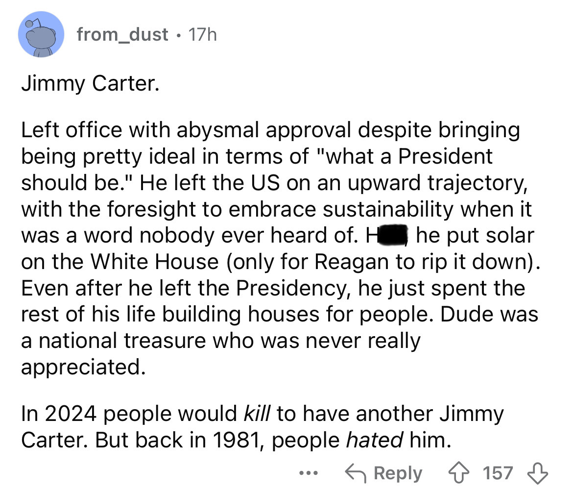 screenshot - from_dust 17h Jimmy Carter. Left office with abysmal approval despite bringing being pretty ideal in terms of "what a President should be." He left the Us on an upward trajectory, with the foresight to embrace sustainability when it was a wor