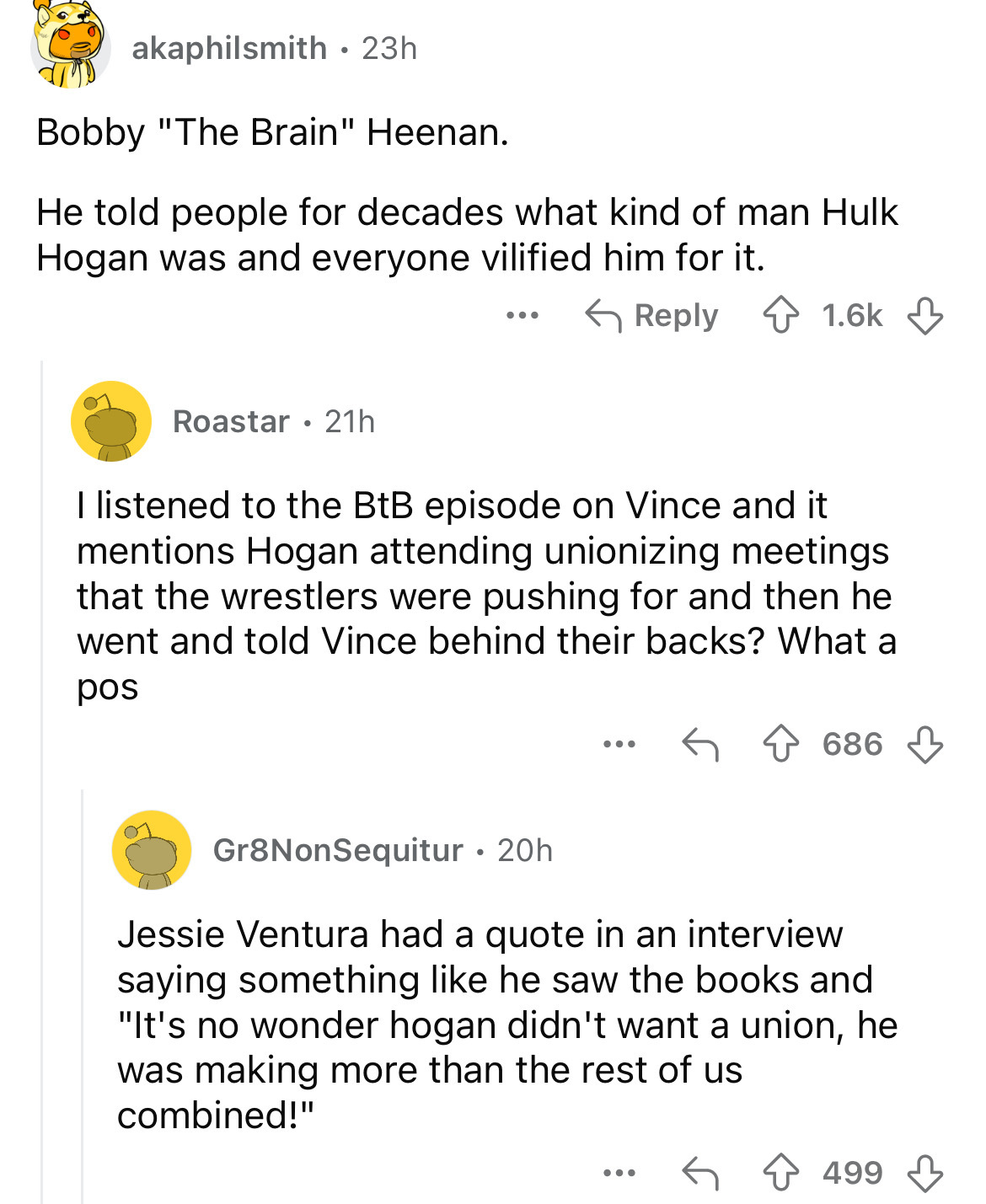 document - akaphilsmith 23h Bobby "The Brain" Heenan. He told people for decades what kind of man Hulk Hogan was and everyone vilified him for it. Roastar 21h I listened to the BtB episode on Vince and it mentions Hogan attending unionizing meetings that 