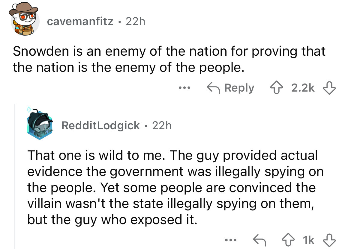 screenshot - cavemanfitz 22h Snowden is an enemy of the nation for proving that the nation is the enemy of the people. RedditLodgick 22h That one is wild to me. The guy provided actual evidence the government was illegally spying on the people. Yet some p