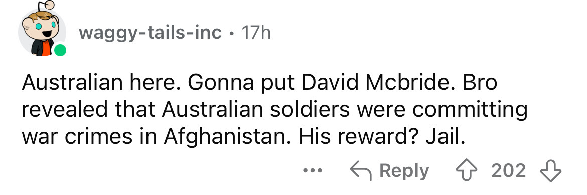 number - waggytailsinc. 17h Australian here. Gonna put David Mcbride. Bro revealed that Australian soldiers were committing war crimes in Afghanistan. His reward? Jail. ... 202