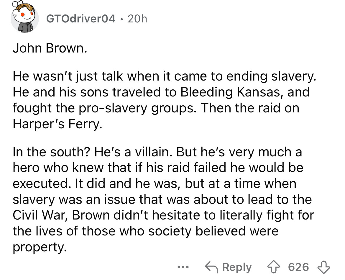 number - GTOdriver04 20h John Brown. He wasn't just talk when it came to ending slavery. He and his sons traveled to Bleeding Kansas, and fought the proslavery groups. Then the raid on Harper's Ferry. In the south? He's a villain. But he's very much a her