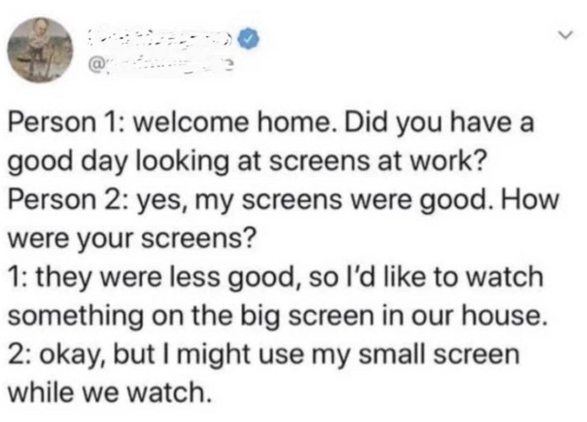 screenshot - Person 1 welcome home. Did you have a good day looking at screens at work? Person 2 yes, my screens were good. How were your screens? 1 they were less good, so I'd to watch something on the big screen in our house. 2 okay, but I might use my 
