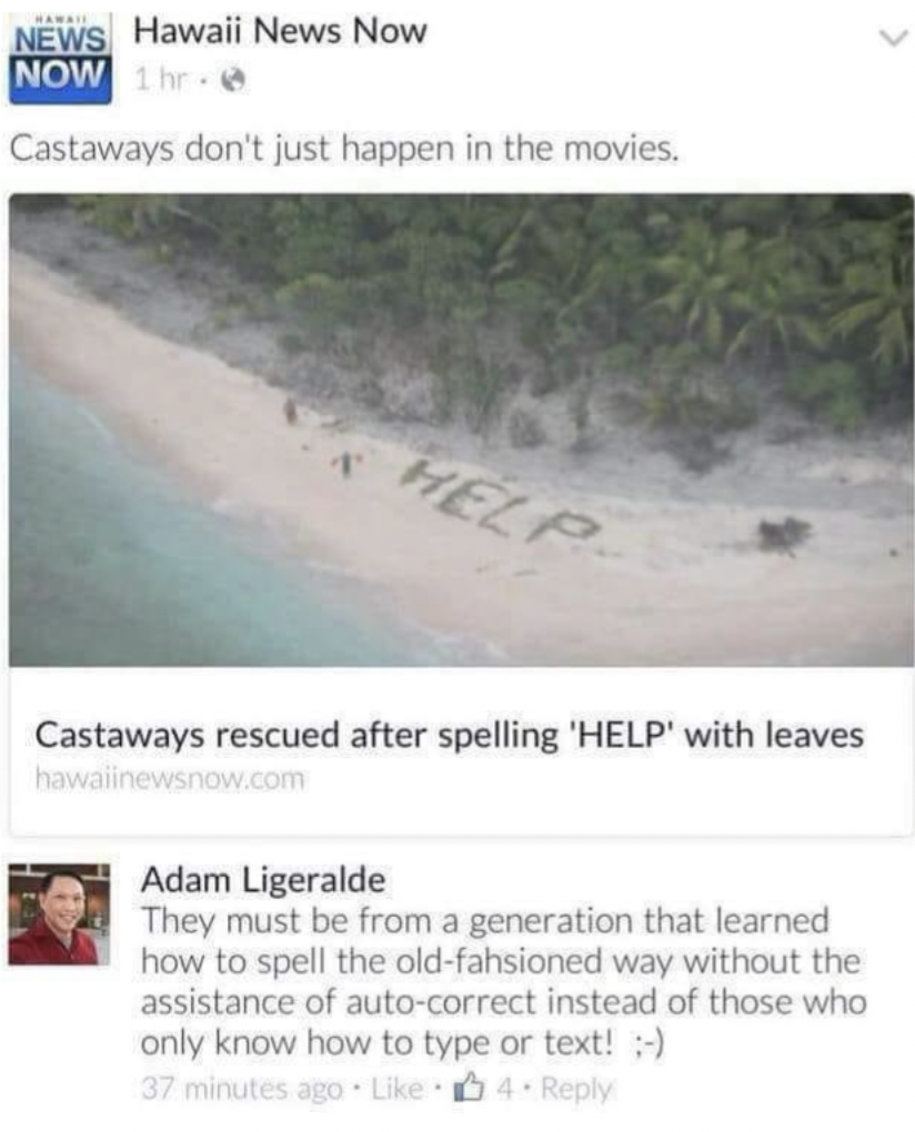 shore - News Hawaii News Now Now 1hr Castaways don't just happen in the movies. Help Castaways rescued after spelling 'Help' with leaves hawalinewsnow.com Adam Ligeralde They must be from a generation that learned how to spell the oldfahsioned way without