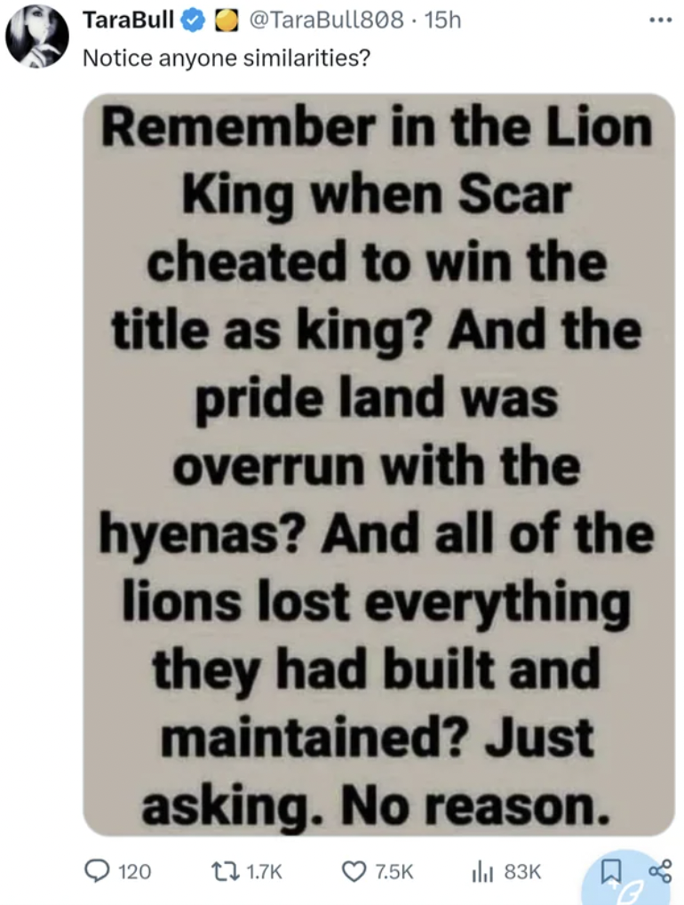 screenshot - TaraBull 15h Notice anyone similarities? Remember in the Lion King when Scar cheated to win the title as king? And the pride land was overrun with the hyenas? And all of the lions lost everything they had built and maintained? Just asking. No