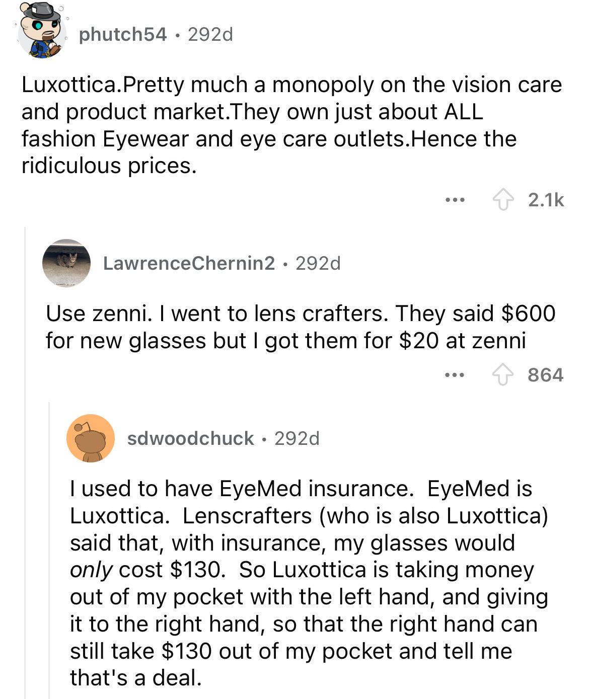 document - phutch54 292d Luxottica.Pretty much a monopoly on the vision care. and product market. They own just about All fashion Eyewear and eye care outlets. Hence the ridiculous prices. ... LawrenceChernin2 292d Use zenni. I went to lens crafters. They